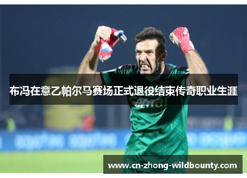 布冯在意乙帕尔马赛场正式退役结束传奇职业生涯