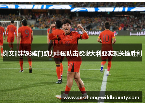 谢文能精彩破门助力中国队击败澳大利亚实现关键胜利 谢文能精彩破门助力中国队击败澳大利亚实现关键胜利