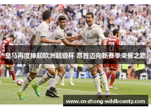 皇马再度捧起欧洲超级杯 昂首迈向新赛季荣誉之路 皇马再度捧起欧洲超级杯 昂首迈向新赛季荣誉之路