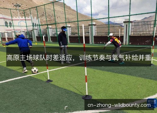 高原主场球队时差适应,训练节奏与氧气补给并重 高原主场球队时差适应,训练节奏与氧气补给并重